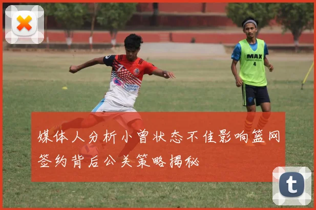 媒体人分析小曾状态不佳影响篮网签约背后公关策略揭秘