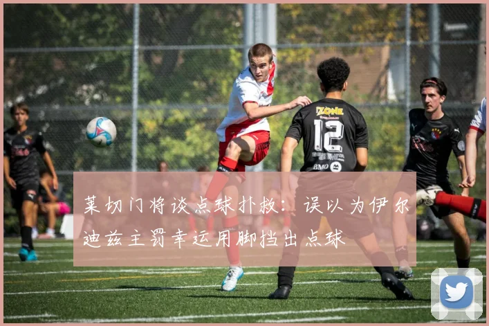 莱切门将谈点球扑救：误以为伊尔迪兹主罚幸运用脚挡出点球