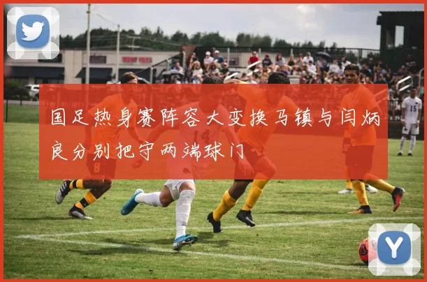 国足热身赛阵容大变换马镇与闫炳良分别把守两端球门