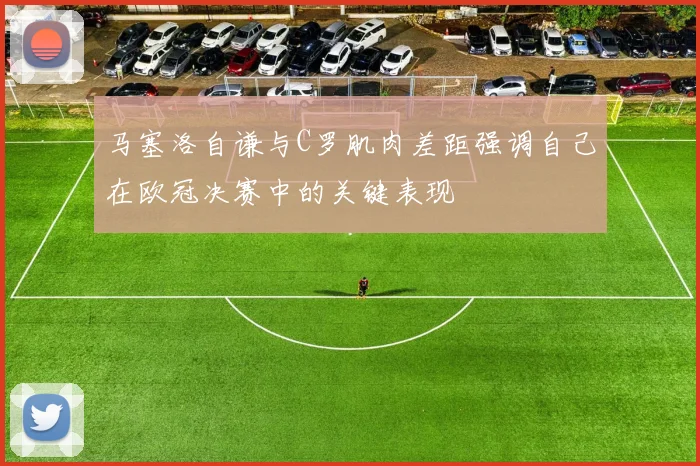 马塞洛自谦与C罗肌肉差距强调自己在欧冠决赛中的关键表现