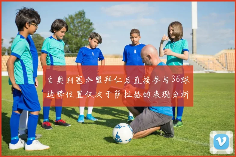 自奥利塞加盟拜仁后直接参与36球边锋位置仅次于萨拉赫的表现分析