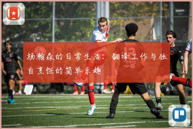 杨瀚森的日常生活：翻译工作与独自烹饪的简单乐趣