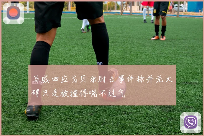 马威回应戈贝尔肘击事件称并无大碍只是被撞得喘不过气