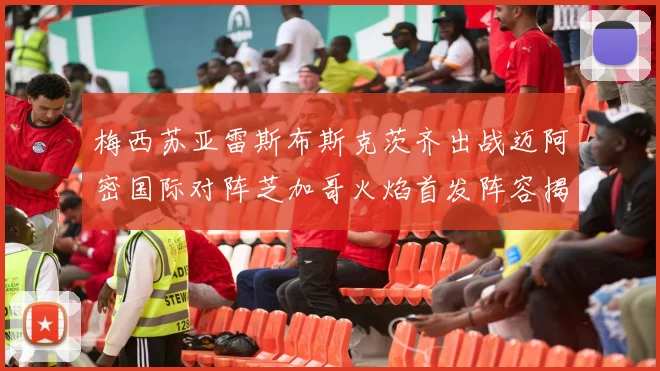 梅西苏亚雷斯布斯克茨齐出战迈阿密国际对阵芝加哥火焰首发阵容揭晓