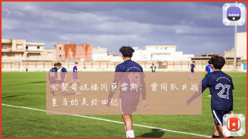 东契奇祝福冈萨雷斯：曾同队共战皇马的美好回忆