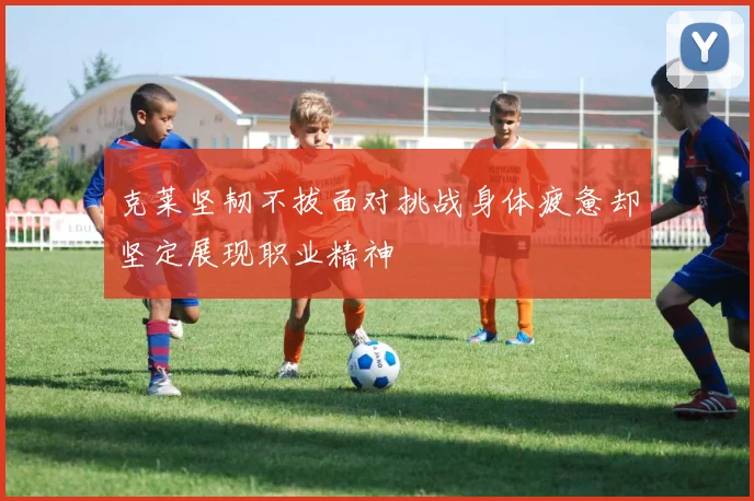 克莱坚韧不拔面对挑战身体疲惫却坚定展现职业精神