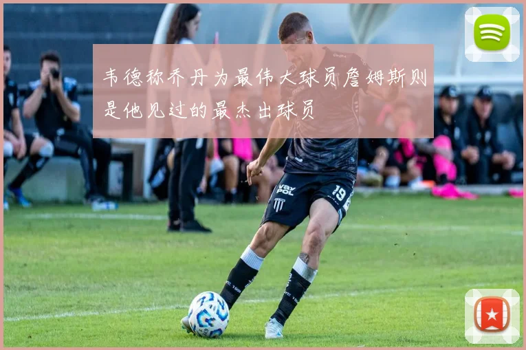 韦德称乔丹为最伟大球员詹姆斯则是他见过的最杰出球员