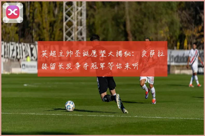 英超主帅圣诞愿望大揭秘：卖萨拉赫留长发争夺冠军等你来听