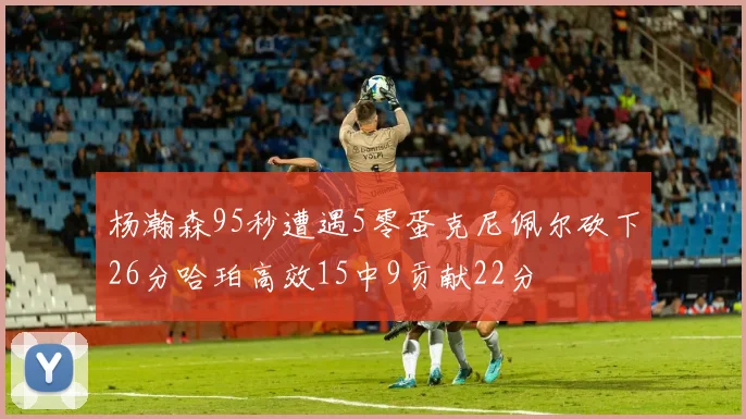 杨瀚森95秒遭遇5零蛋克尼佩尔砍下26分哈珀高效15中9贡献22分