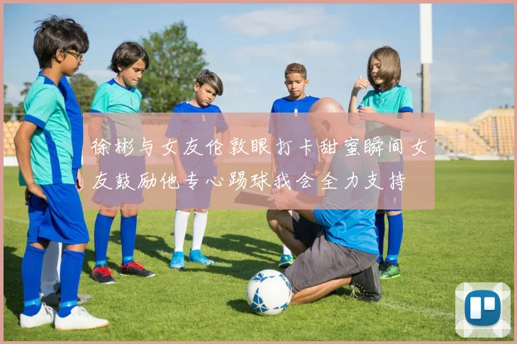 徐彬与女友伦敦眼打卡甜蜜瞬间女友鼓励他专心踢球我会全力支持