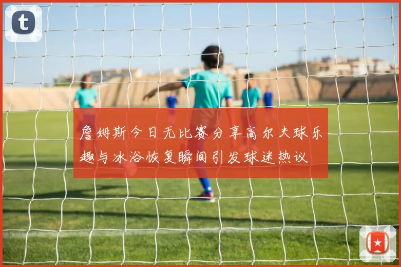 詹姆斯今日无比赛分享高尔夫球乐趣与冰浴恢复瞬间引发球迷热议