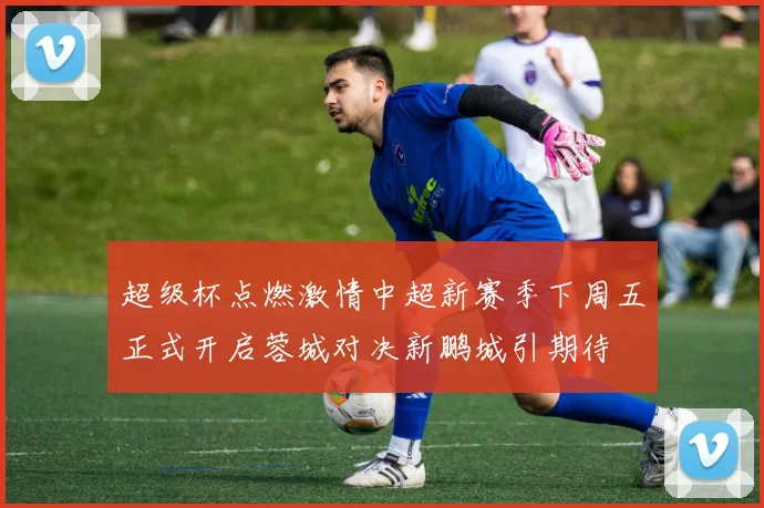 超级杯点燃激情中超新赛季下周五正式开启蓉城对决新鹏城引期待
