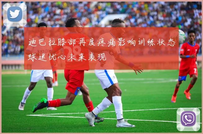 迪巴拉膝部再度疼痛影响训练状态球迷忧心未来表现