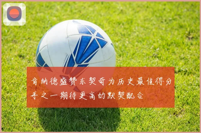 肯纳德盛赞东契奇为历史最佳得分手之一期待更高的默契配合