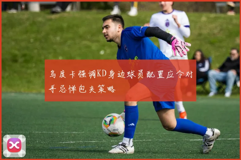 乌度卡强调KD身边球员配置应令对手忌惮包夹策略