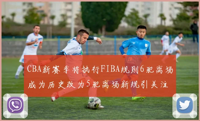 CBA新赛季将执行FIBA规则6犯离场成为历史改为5犯离场新规引关注