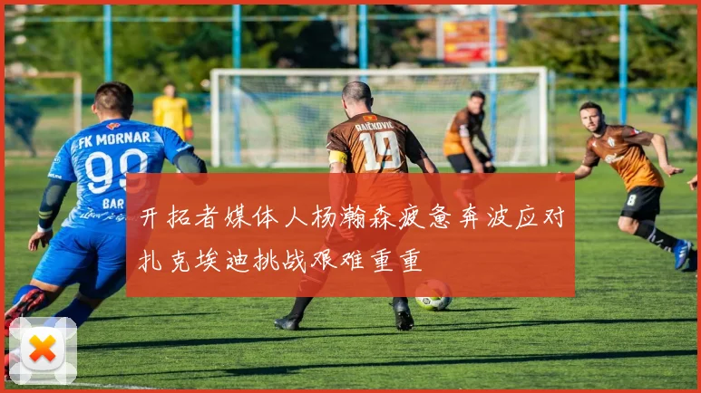 开拓者媒体人杨瀚森疲惫奔波应对扎克埃迪挑战艰难重重